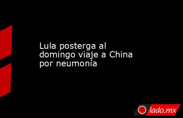 Lula posterga al domingo viaje a China por neumonía. Noticias en tiempo real