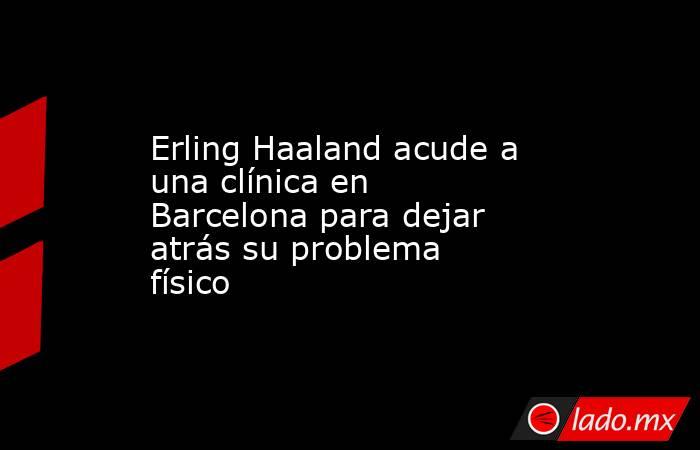 Erling Haaland acude a una clínica en Barcelona para dejar atrás su problema físico. Noticias en tiempo real