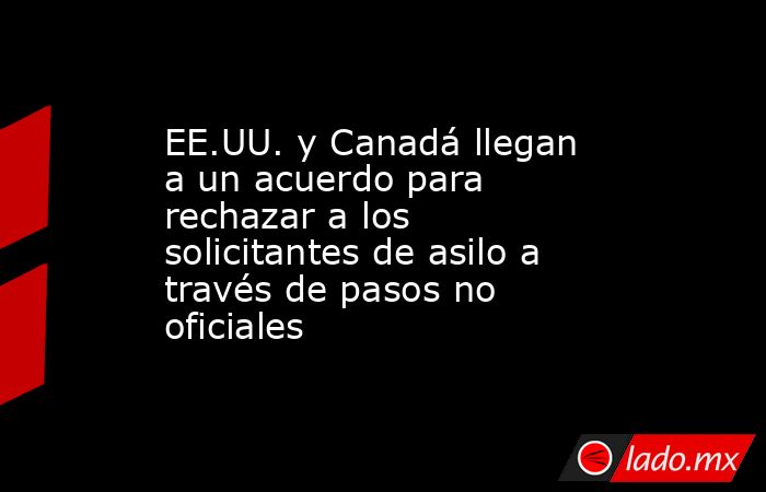 EE.UU. y Canadá llegan a un acuerdo para rechazar a los solicitantes de asilo a través de pasos no oficiales. Noticias en tiempo real