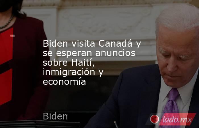 Biden visita Canadá y se esperan anuncios sobre Haití, inmigración y economía. Noticias en tiempo real