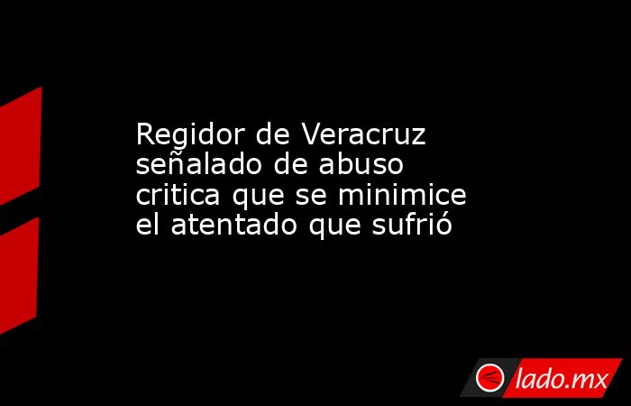 Regidor de Veracruz señalado de abuso critica que se minimice el atentado que sufrió. Noticias en tiempo real