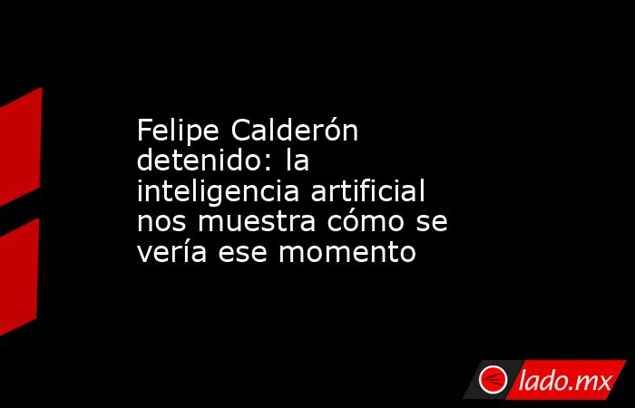 Felipe Calderón detenido: la inteligencia artificial nos muestra cómo se vería ese momento. Noticias en tiempo real