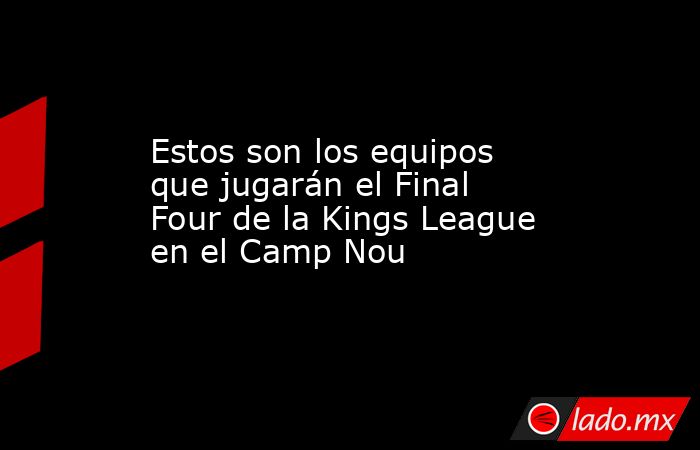 Estos son los equipos que jugarán el Final Four de la Kings League en el Camp Nou. Noticias en tiempo real