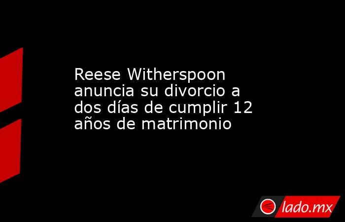 Reese Witherspoon anuncia su divorcio a dos días de cumplir 12 años de matrimonio. Noticias en tiempo real
