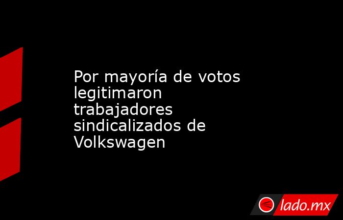 Por mayoría de votos legitimaron trabajadores sindicalizados de Volkswagen. Noticias en tiempo real