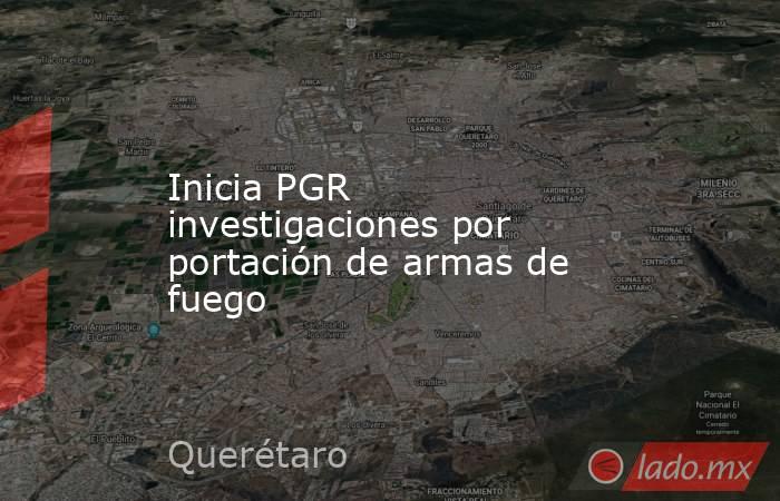 Inicia PGR investigaciones por portación de armas de fuego. Noticias en tiempo real
