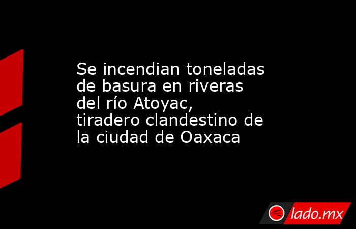 Se incendian toneladas de basura en riveras del río Atoyac, tiradero clandestino de la ciudad de Oaxaca. Noticias en tiempo real