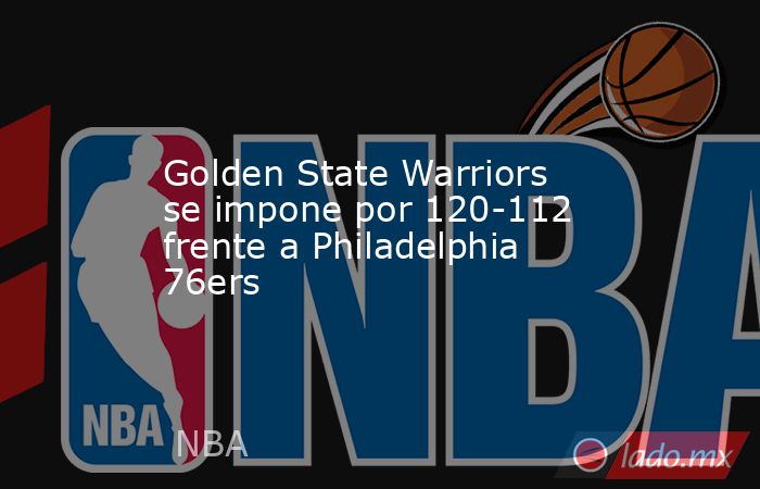 Golden State Warriors se impone por 120-112 frente a Philadelphia 76ers. Noticias en tiempo real