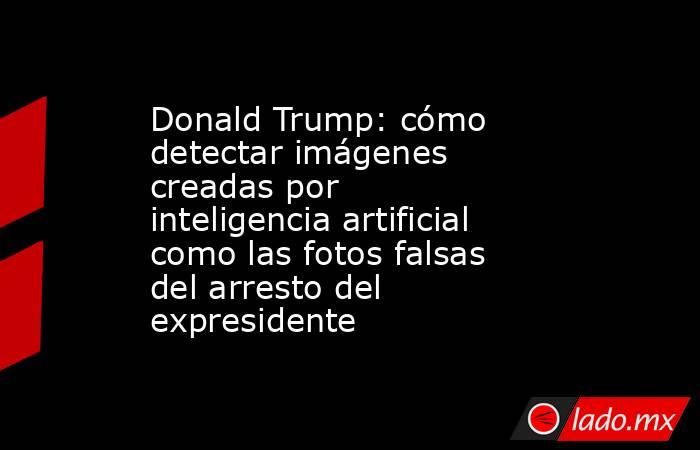 Donald Trump: cómo detectar imágenes creadas por inteligencia artificial como las fotos falsas del arresto del expresidente. Noticias en tiempo real