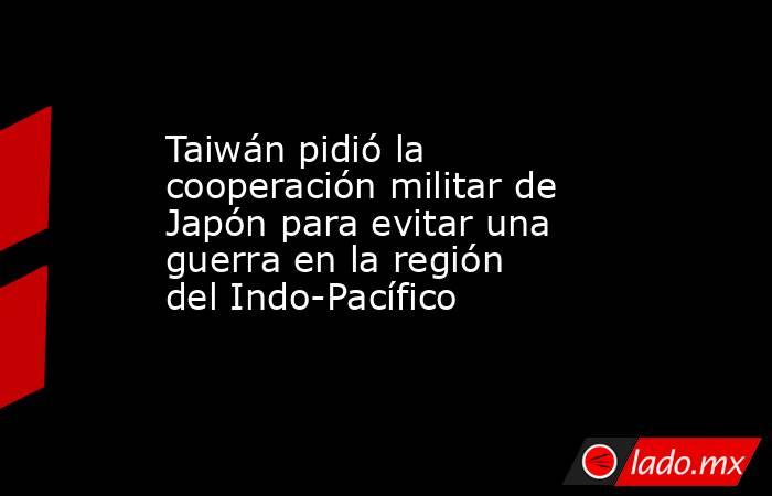 Taiwán pidió la cooperación militar de Japón para evitar una guerra en la región del Indo-Pacífico. Noticias en tiempo real