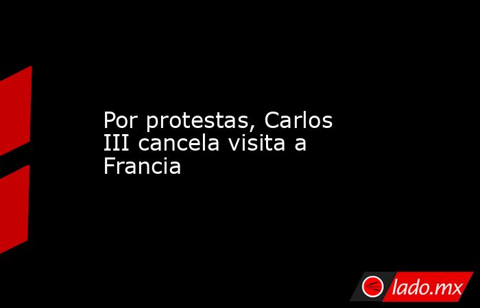 Por protestas, Carlos III cancela visita a Francia. Noticias en tiempo real