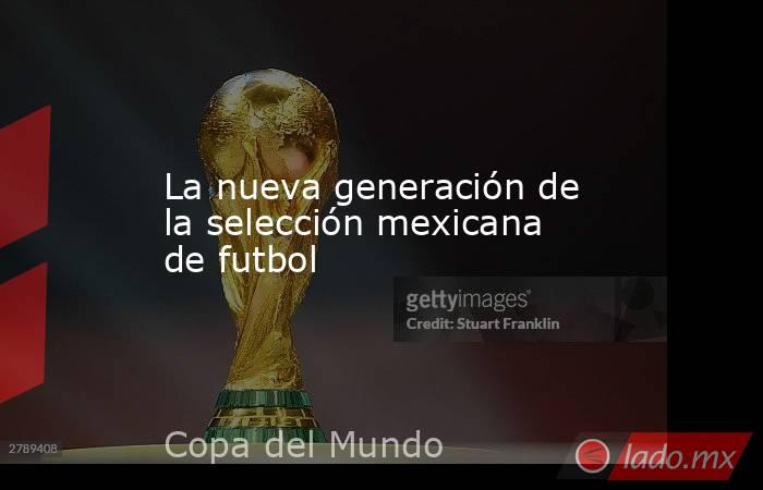 La nueva generación de la selección mexicana de futbol. Noticias en tiempo real
