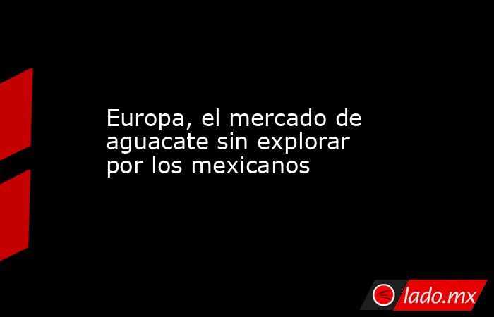 Europa, el mercado de aguacate sin explorar por los mexicanos. Noticias en tiempo real