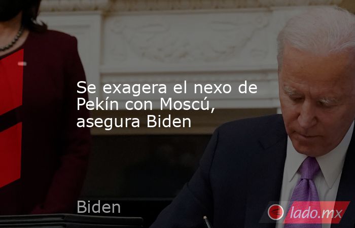 Se exagera el nexo de Pekín con Moscú, asegura Biden. Noticias en tiempo real