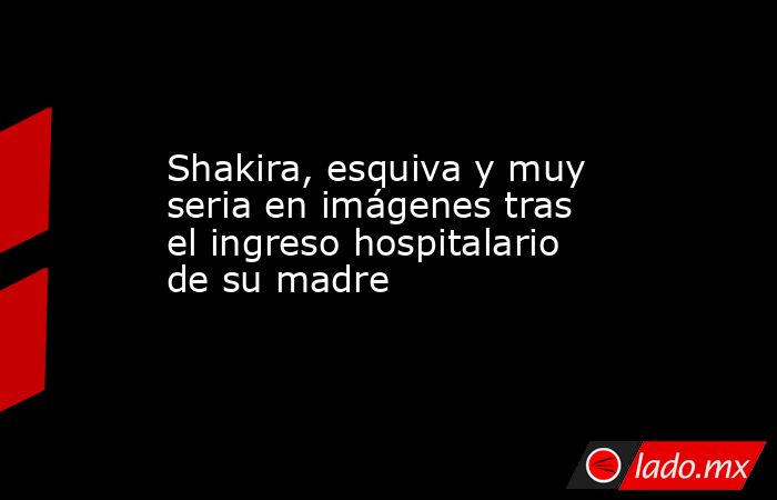 Shakira, esquiva y muy seria en imágenes tras el ingreso hospitalario de su madre. Noticias en tiempo real