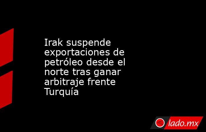 Irak suspende exportaciones de petróleo desde el norte tras ganar arbitraje frente Turquía. Noticias en tiempo real