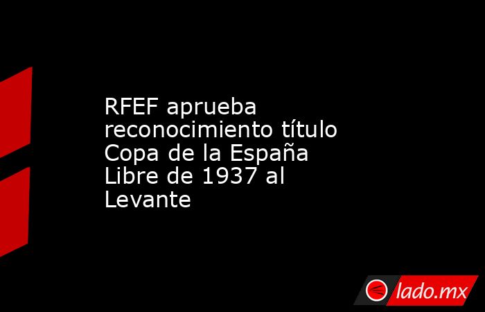 RFEF aprueba reconocimiento título Copa de la España Libre de 1937 al Levante. Noticias en tiempo real