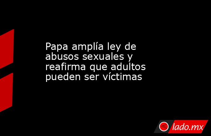 Papa amplía ley de abusos sexuales y reafirma que adultos pueden ser víctimas. Noticias en tiempo real