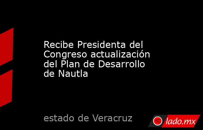 Recibe Presidenta del Congreso actualización del Plan de Desarrollo de Nautla. Noticias en tiempo real
