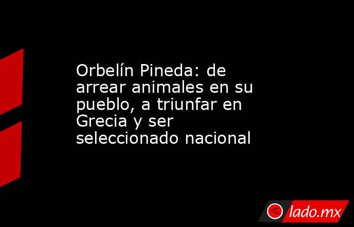 Orbelín Pineda: de arrear animales en su pueblo, a triunfar en Grecia y ser seleccionado nacional. Noticias en tiempo real