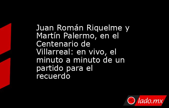 Juan Román Riquelme y Martín Palermo, en el Centenario de Villarreal: en vivo, el minuto a minuto de un partido para el recuerdo. Noticias en tiempo real