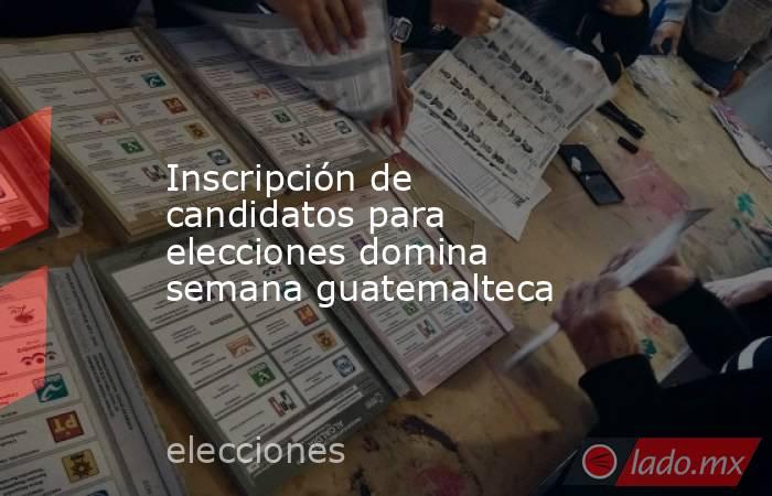 Inscripción de candidatos para elecciones domina semana guatemalteca. Noticias en tiempo real