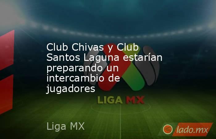 Club Chivas y Club Santos Laguna estarían preparando un intercambio de jugadores. Noticias en tiempo real