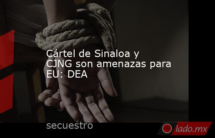Cártel de Sinaloa y CJNG son amenazas para EU: DEA. Noticias en tiempo real