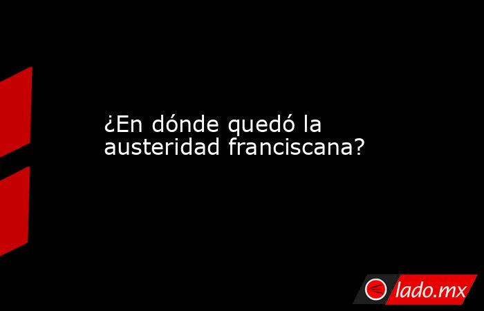 ¿En dónde quedó la austeridad franciscana?. Noticias en tiempo real