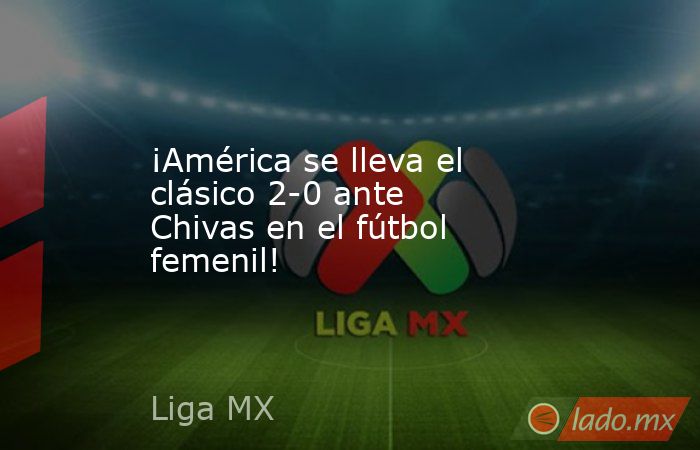 ¡América se lleva el clásico 2-0 ante Chivas en el fútbol femenil!. Noticias en tiempo real