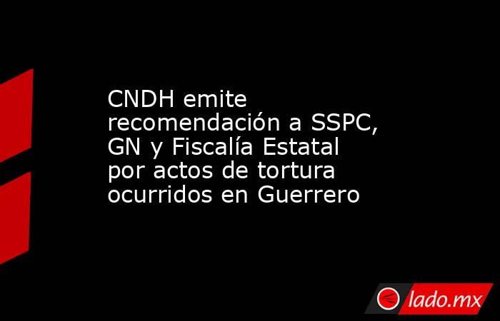 CNDH emite recomendación a SSPC, GN y Fiscalía Estatal por actos de tortura ocurridos en Guerrero. Noticias en tiempo real