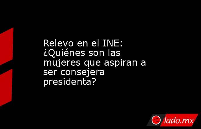 Relevo en el INE: ¿Quiénes son las mujeres que aspiran a ser consejera presidenta?. Noticias en tiempo real
