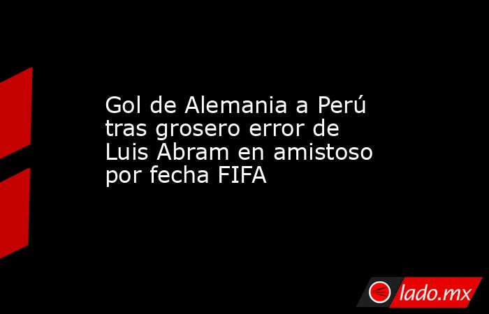 Gol de Alemania a Perú tras grosero error de Luis Abram en amistoso por fecha FIFA. Noticias en tiempo real