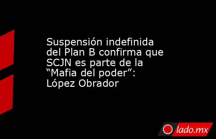 Suspensión indefinida del Plan B confirma que SCJN es parte de la “Mafia del poder”: López Obrador. Noticias en tiempo real