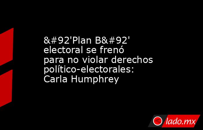\'Plan B\' electoral se frenó para no violar derechos político-electorales: Carla Humphrey. Noticias en tiempo real