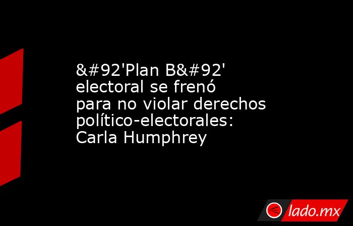 \'Plan B\' electoral se frenó para no violar derechos político-electorales: Carla Humphrey. Noticias en tiempo real