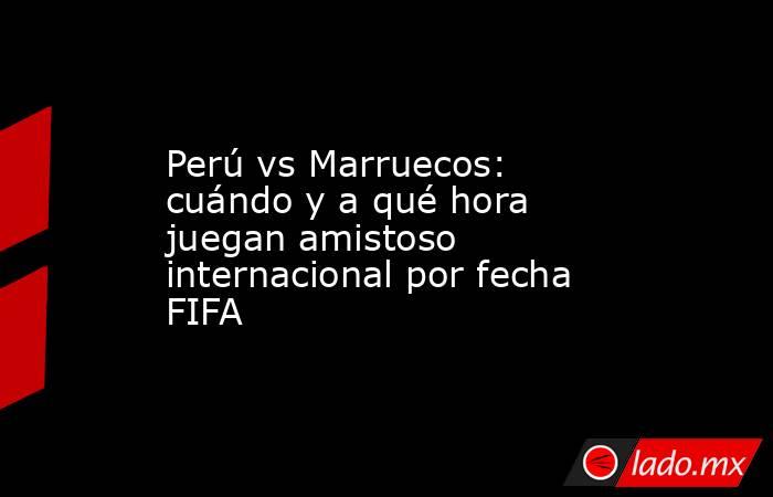 Perú vs Marruecos: cuándo y a qué hora juegan amistoso internacional por fecha FIFA. Noticias en tiempo real
