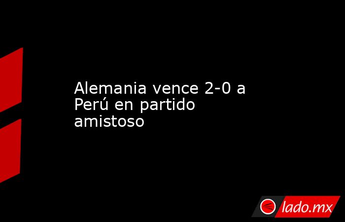 Alemania vence 2-0 a Perú en partido amistoso. Noticias en tiempo real