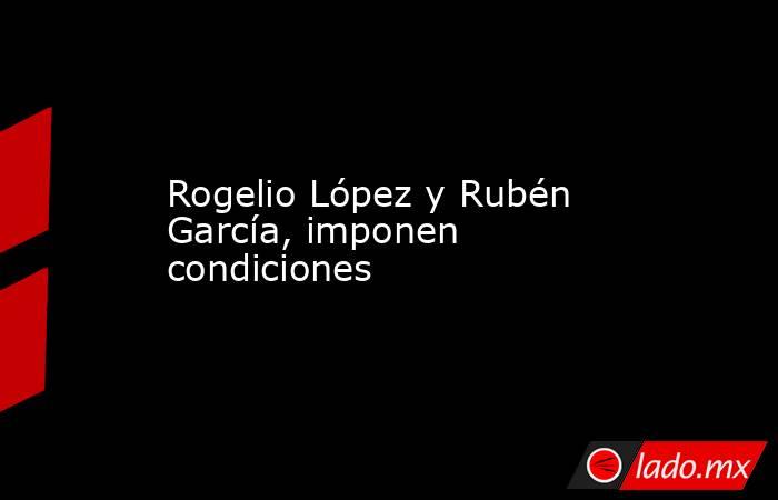 Rogelio López y Rubén García, imponen condiciones. Noticias en tiempo real