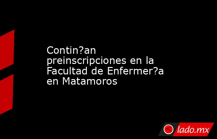 Contin?an preinscripciones en la Facultad de Enfermer?a en Matamoros. Noticias en tiempo real
