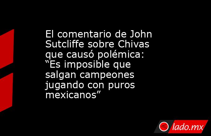 El comentario de John Sutcliffe sobre Chivas que causó polémica: “Es imposible que salgan campeones jugando con puros mexicanos”. Noticias en tiempo real