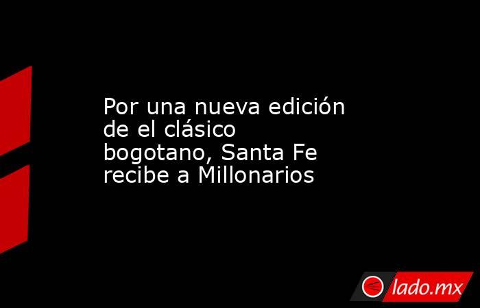 Por una nueva edición de el clásico bogotano, Santa Fe recibe a Millonarios. Noticias en tiempo real