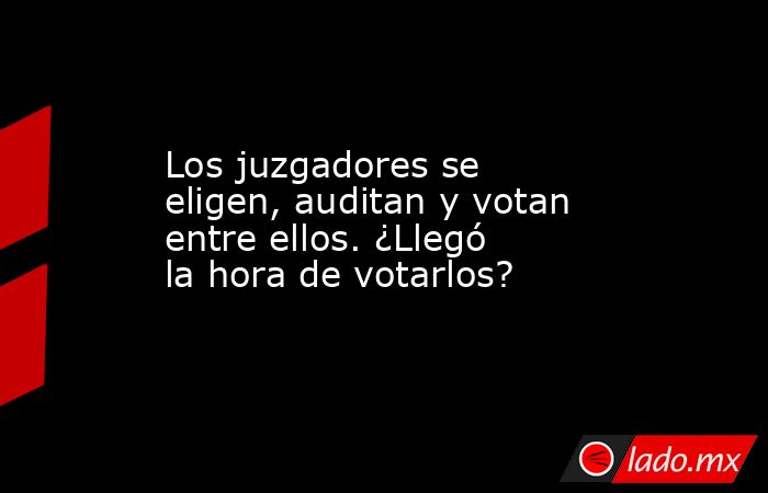 Los juzgadores se eligen, auditan y votan entre ellos. ¿Llegó la hora de votarlos?. Noticias en tiempo real