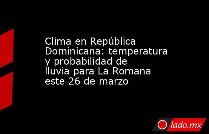 Clima en República Dominicana: temperatura y probabilidad de lluvia para La Romana este 26 de marzo. Noticias en tiempo real