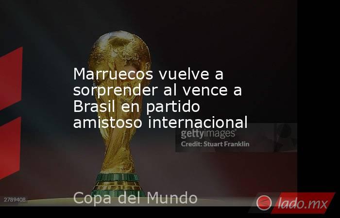 Marruecos vuelve a sorprender al vence a Brasil en partido amistoso internacional. Noticias en tiempo real
