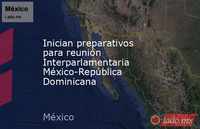 Inician preparativos para reunión Interparlamentaria México-República Dominicana. Noticias en tiempo real