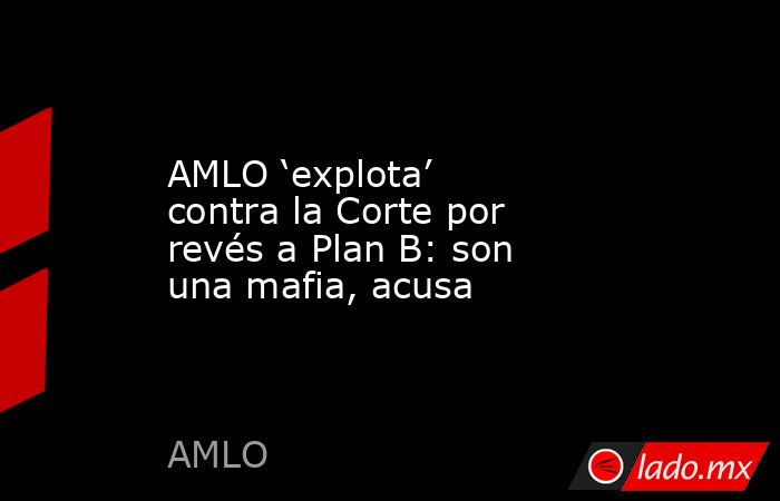 AMLO ‘explota’ contra la Corte por revés a Plan B: son una mafia, acusa. Noticias en tiempo real