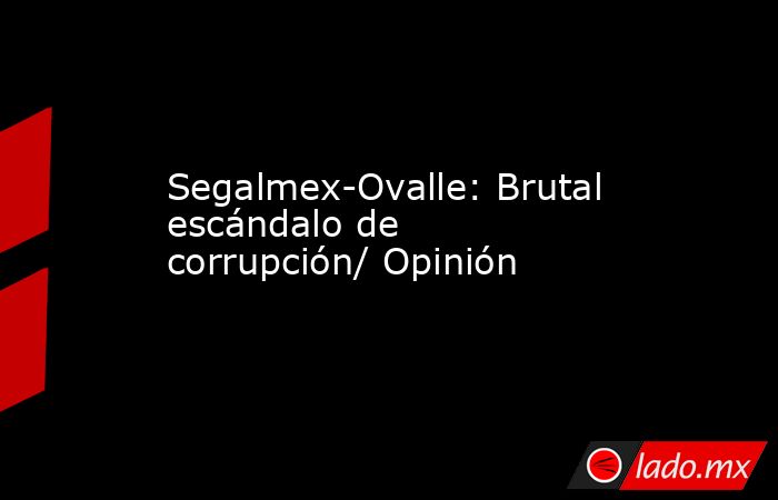 Segalmex-Ovalle: Brutal escándalo de corrupción/ Opinión. Noticias en tiempo real