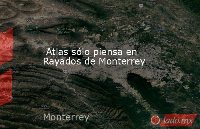  Atlas sólo piensa en Rayados de Monterrey. Noticias en tiempo real