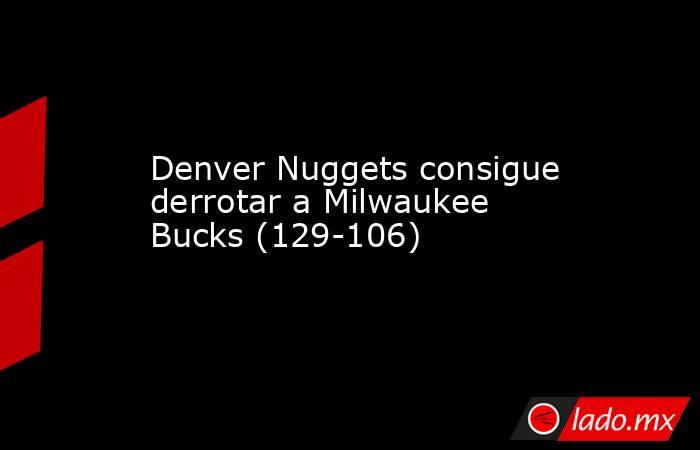 Denver Nuggets consigue derrotar a Milwaukee Bucks (129-106). Noticias en tiempo real